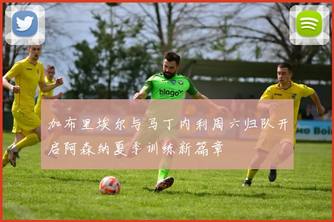 加布里埃尔与马丁内利周六归队开启阿森纳夏季训练新篇章
