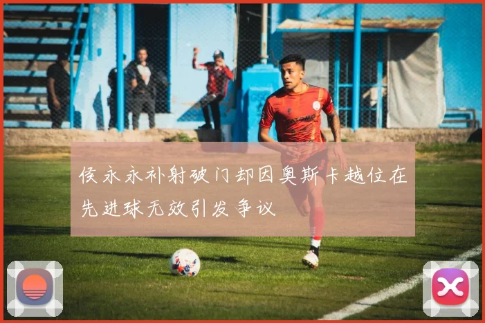 侯永永补射破门却因奥斯卡越位在先进球无效引发争议