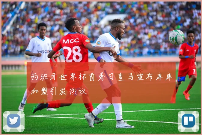 西班牙世界杯首秀日皇马宣布库库加盟引发热议