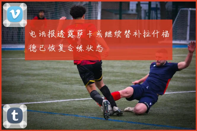 电讯报透露萨卡或继续替补拉什福德已恢复合练状态