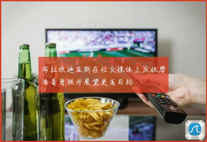 布拉欣迪亚斯在社交媒体上庆祝摩洛哥晋级并展望更高目标