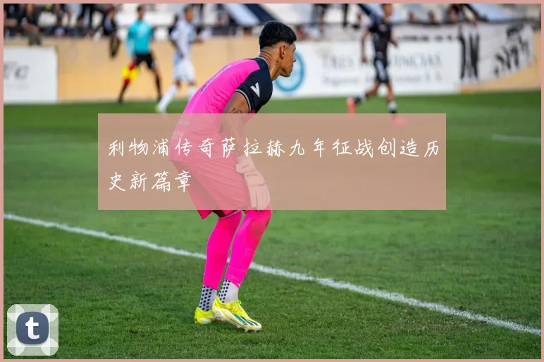 利物浦传奇萨拉赫九年征战创造历史新篇章