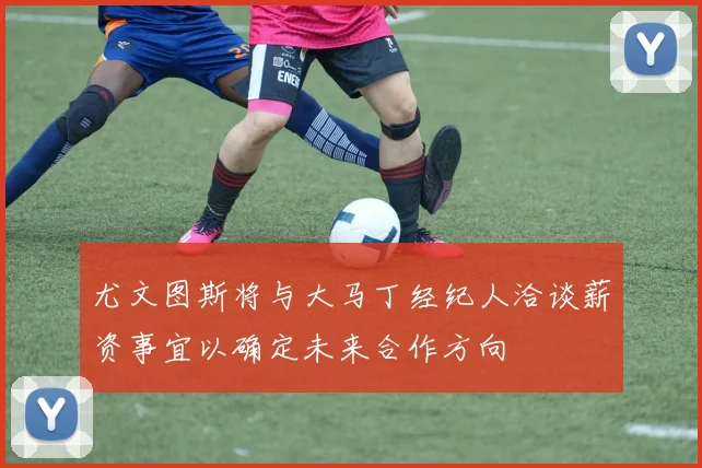 尤文图斯将与大马丁经纪人洽谈薪资事宜以确定未来合作方向