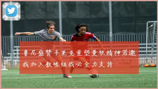 鲁尼盛赞卡里克重塑曼联精神若邀我加入教练组我必全力支持