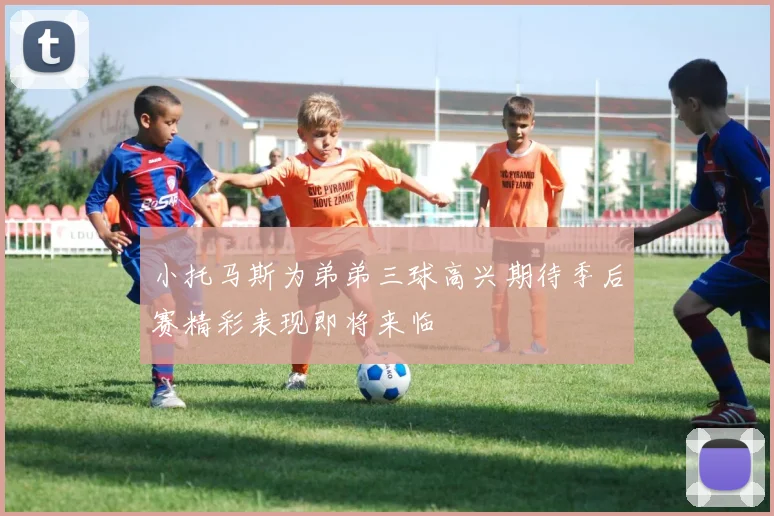 小托马斯为弟弟三球高兴期待季后赛精彩表现即将来临