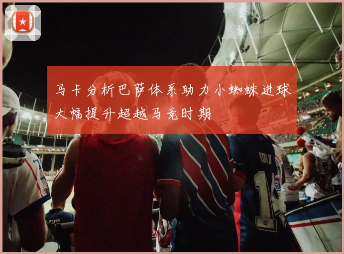 马卡分析巴萨体系助力小蜘蛛进球大幅提升超越马竞时期
