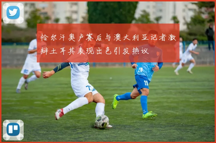 恰尔汗奥卢赛后与澳大利亚记者激辩土耳其表现出色引发热议