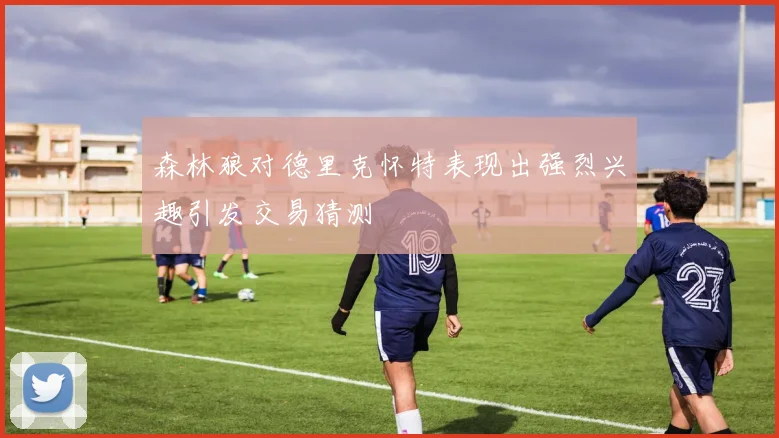 森林狼对德里克怀特表现出强烈兴趣引发交易猜测