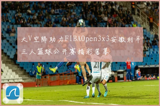 大V空降助力FIBAOpen3x3安徽利辛三人篮球公开赛精彩落幕