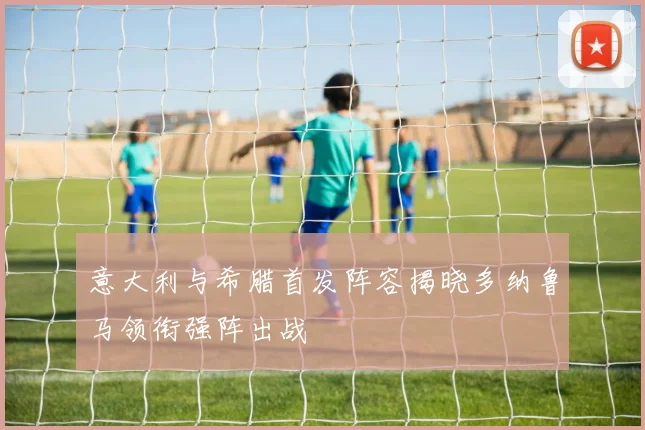 意大利与希腊首发阵容揭晓多纳鲁马领衔强阵出战