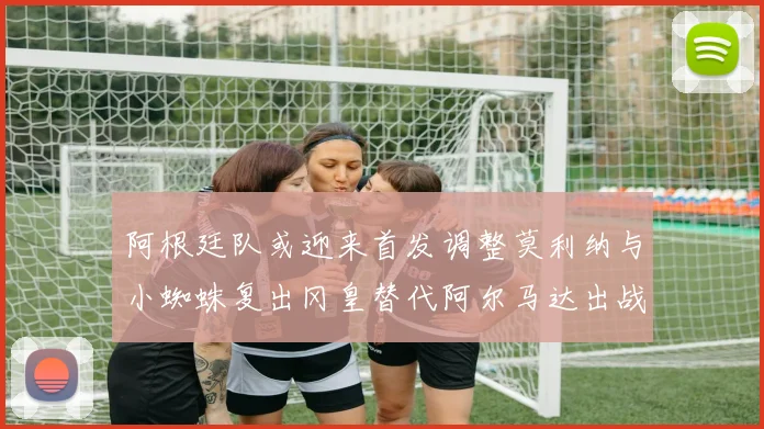 阿根廷队或迎来首发调整莫利纳与小蜘蛛复出冈皇替代阿尔马达出战