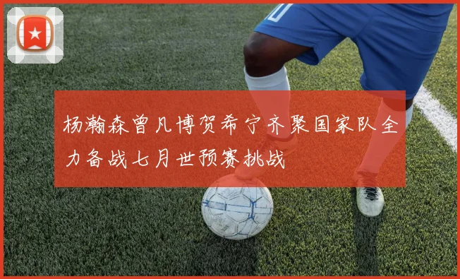 杨瀚森曾凡博贺希宁齐聚国家队全力备战七月世预赛挑战