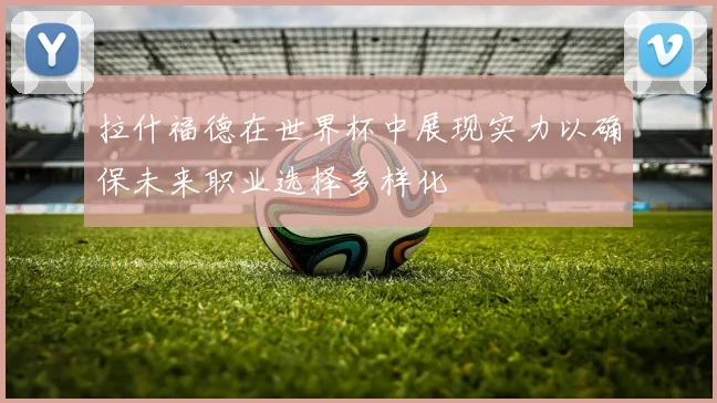 拉什福德在世界杯中展现实力以确保未来职业选择多样化