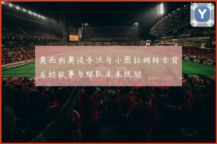奥西利奥谈齐沃与小图拉姆转会背后的故事与球队未来规划
