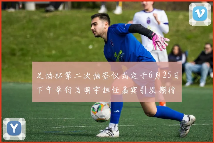 足协杯第二次抽签仪式定于6月25日下午举行马明宇担任嘉宾引发期待